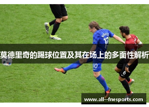 莫德里奇的踢球位置及其在场上的多面性解析 莫德里奇的踢球位置及其在场上的多面性解析