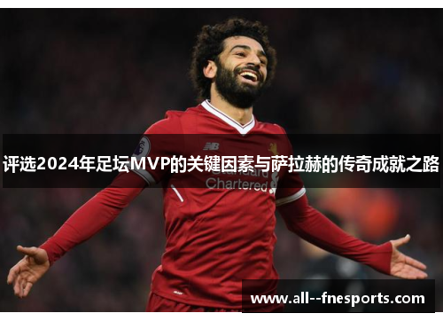 评选2024年足坛MVP的关键因素与萨拉赫的传奇成就之路 评选2024年足坛MVP的关键因素与萨拉赫的传奇成就之路