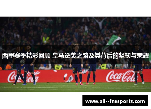 西甲赛季精彩回顾 皇马逆袭之路及其背后的坚韧与荣耀 西甲赛季精彩回顾 皇马逆袭之路及其背后的坚韧与荣耀