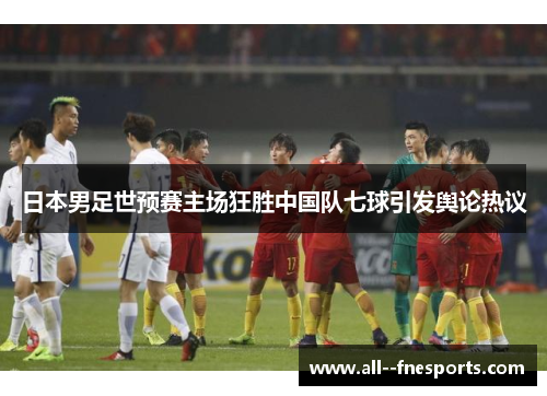 日本男足世预赛主场狂胜中国队七球引发舆论热议