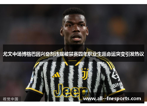 尤文中场博格巴因兴奋剂违规被禁赛四年职业生涯命运突变引发热议
